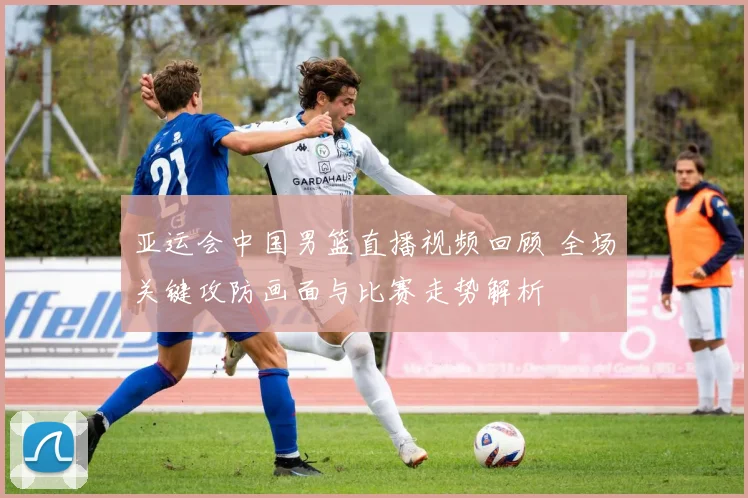 亚运会中国男篮直播视频回顾 全场关键攻防画面与比赛走势解析