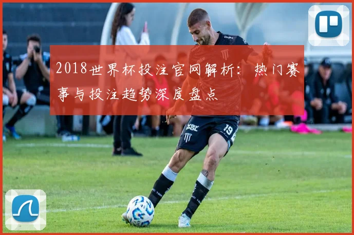 2018世界杯投注官网解析：热门赛事与投注趋势深度盘点