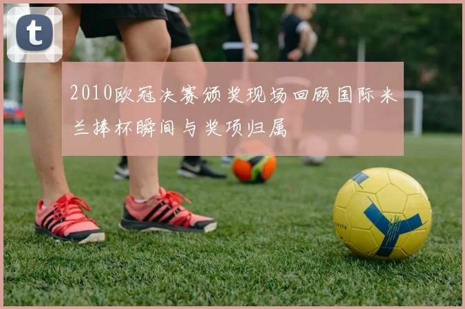 2010欧冠决赛颁奖现场回顾国际米兰捧杯瞬间与奖项归属