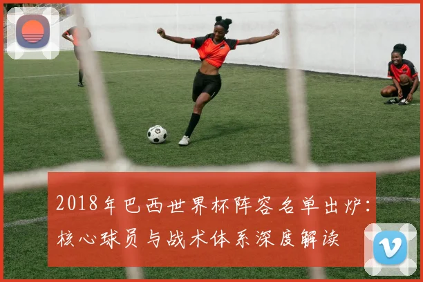 2018年巴西世界杯阵容名单出炉：核心球员与战术体系深度解读