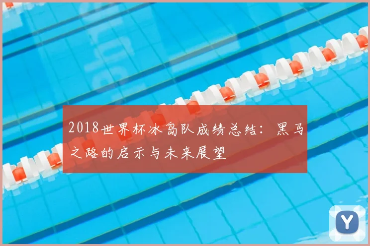 2018世界杯冰岛队成绩总结：黑马之路的启示与未来展望