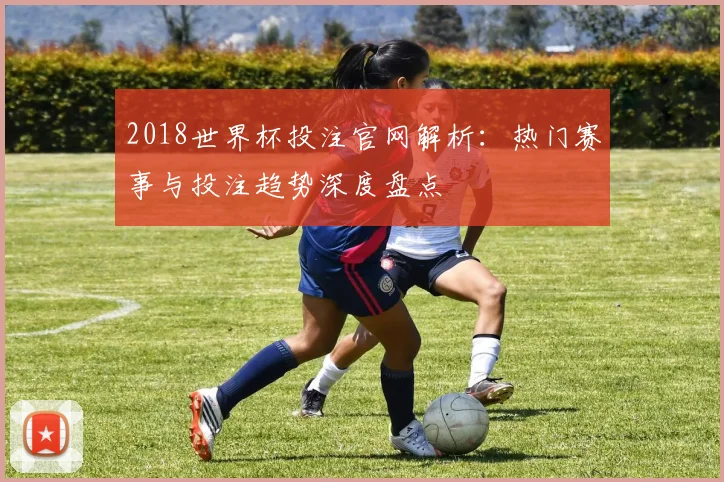 2018世界杯投注官网解析：热门赛事与投注趋势深度盘点